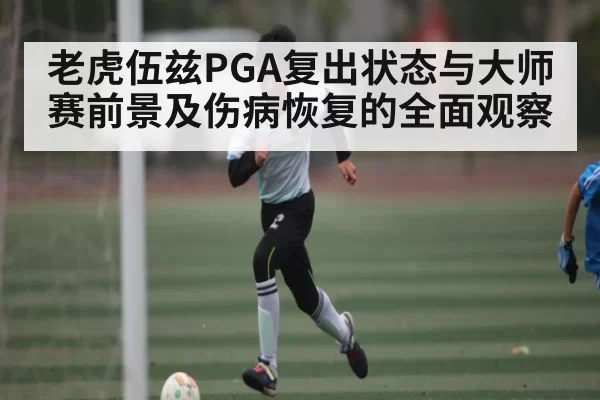 老虎伍兹PGA复出状态与大师赛前景及伤病恢复的全面观察