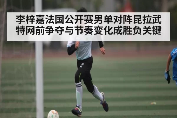 李梓嘉法国公开赛男单对阵昆拉武特网前争夺与节奏变化成胜负关键